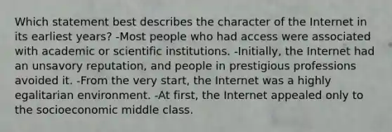 Which statement best describes the character of the Internet in its earliest years? -Most people who had access were associated with academic or scientific institutions. -Initially, the Internet had an unsavory reputation, and people in prestigious professions avoided it. -From the very start, the Internet was a highly egalitarian environment. -At first, the Internet appealed only to the socioeconomic middle class.