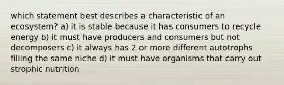 which statement best describes a characteristic of an ecosystem? a) it is stable because it has consumers to recycle energy b) it must have producers and consumers but not decomposers c) it always has 2 or more different autotrophs filling the same niche d) it must have organisms that carry out strophic nutrition