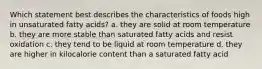 Which statement best describes the characteristics of foods high in unsaturated fatty acids? a. they are solid at room temperature b. they are more stable than saturated fatty acids and resist oxidation c. they tend to be liquid at room temperature d. they are higher in kilocalorie content than a saturated fatty acid