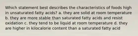 Which statement best describes the characteristics of foods high in unsaturated fatty acids? a. they are solid at room temperature b. they are more stable than saturated fatty acids and resist oxidation c. they tend to be liquid at room temperature d. they are higher in kilocalorie content than a saturated fatty acid