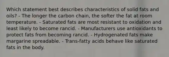 Which statement best describes characteristics of solid fats and oils? - The longer the carbon chain, the softer the fat at room temperature. - Saturated fats are most resistant to oxidation and least likely to become rancid. - Manufacturers use antioxidants to protect fats from becoming rancid. - Hydrogenated fats make margarine spreadable. - Trans-fatty acids behave like saturated fats in the body.