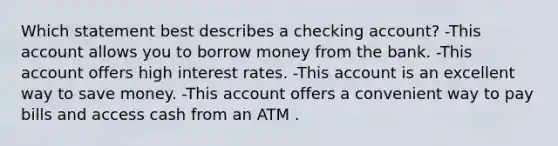 Which statement best describes a checking account? -This account allows you to borrow money from the bank. -This account offers high interest rates. -This account is an excellent way to save money. -This account offers a convenient way to pay bills and access cash from an ATM .