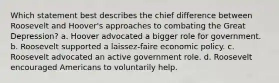 Which statement best describes the chief difference between Roosevelt and Hoover's approaches to combating the Great Depression? a. Hoover advocated a bigger role for government. b. Roosevelt supported a laissez-faire economic policy. c. Roosevelt advocated an active government role. d. Roosevelt encouraged Americans to voluntarily help.