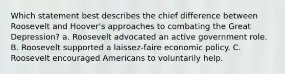 Which statement best describes the chief difference between Roosevelt and Hoover's approaches to combating the Great Depression? a. Roosevelt advocated an active government role. B. Roosevelt supported a laissez-faire economic policy. C. Roosevelt encouraged Americans to voluntarily help.