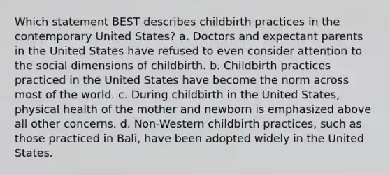 Which statement BEST describes childbirth practices in the contemporary United States? a. Doctors and expectant parents in the United States have refused to even consider attention to the social dimensions of childbirth. b. Childbirth practices practiced in the United States have become the norm across most of the world. c. During childbirth in the United States, physical health of the mother and newborn is emphasized above all other concerns. d. Non-Western childbirth practices, such as those practiced in Bali, have been adopted widely in the United States.