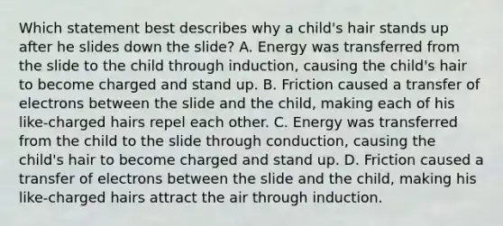 Which statement best describes why a child's hair stands up after he slides down the slide? A. Energy was transferred from the slide to the child through induction, causing the child's hair to become charged and stand up. B. Friction caused a transfer of electrons between the slide and the child, making each of his like-charged hairs repel each other. C. Energy was transferred from the child to the slide through conduction, causing the child's hair to become charged and stand up. D. Friction caused a transfer of electrons between the slide and the child, making his like-charged hairs attract the air through induction.