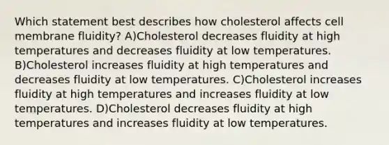 Which statement best describes how cholesterol affects cell membrane fluidity? A)Cholesterol decreases fluidity at high temperatures and decreases fluidity at low temperatures. B)Cholesterol increases fluidity at high temperatures and decreases fluidity at low temperatures. C)Cholesterol increases fluidity at high temperatures and increases fluidity at low temperatures. D)Cholesterol decreases fluidity at high temperatures and increases fluidity at low temperatures.