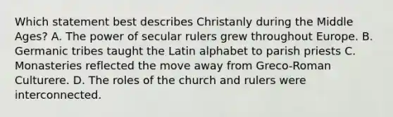 Which statement best describes Christanly during the Middle Ages? A. The power of secular rulers grew throughout Europe. B. Germanic tribes taught the Latin alphabet to parish priests C. Monasteries reflected the move away from Greco-Roman Culturere. D. The roles of the church and rulers were interconnected.