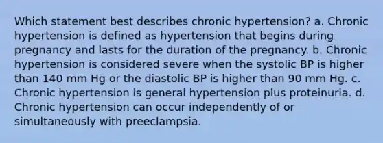 Which statement best describes chronic hypertension? a. Chronic hypertension is defined as hypertension that begins during pregnancy and lasts for the duration of the pregnancy. b. Chronic hypertension is considered severe when the systolic BP is higher than 140 mm Hg or the diastolic BP is higher than 90 mm Hg. c. Chronic hypertension is general hypertension plus proteinuria. d. Chronic hypertension can occur independently of or simultaneously with preeclampsia.