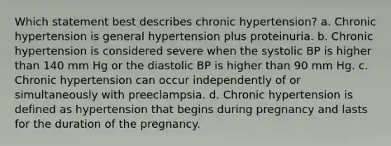 Which statement best describes chronic hypertension? a. Chronic hypertension is general hypertension plus proteinuria. b. Chronic hypertension is considered severe when the systolic BP is higher than 140 mm Hg or the diastolic BP is higher than 90 mm Hg. c. Chronic hypertension can occur independently of or simultaneously with preeclampsia. d. Chronic hypertension is defined as hypertension that begins during pregnancy and lasts for the duration of the pregnancy.