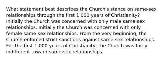 What statement best describes the Church's stance on same-sex relationships through the first 1,000 years of Christianity? Initially the Church was concerned with only male same-sex relationships. Initially the Church was concerned with only female same-sex relationships. From the very beginning, the Church enforced strict sanctions against same-sex relationships. For the first 1,000 years of Christianity, the Church was fairly indifferent toward same-sex relationships.