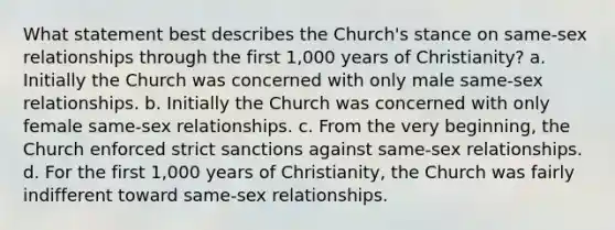 What statement best describes the Church's stance on same-sex relationships through the first 1,000 years of Christianity? a. Initially the Church was concerned with only male same-sex relationships. b. Initially the Church was concerned with only female same-sex relationships. c. From the very beginning, the Church enforced strict sanctions against same-sex relationships. d. For the first 1,000 years of Christianity, the Church was fairly indifferent toward same-sex relationships.