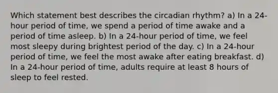 Which statement best describes the circadian rhythm? a) In a 24-hour period of time, we spend a period of time awake and a period of time asleep. b) In a 24-hour period of time, we feel most sleepy during brightest period of the day. c) In a 24-hour period of time, we feel the most awake after eating breakfast. d) In a 24-hour period of time, adults require at least 8 hours of sleep to feel rested.