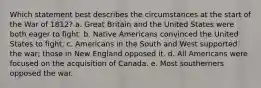 Which statement best describes the circumstances at the start of the War of 1812? a. Great Britain and the United States were both eager to fight. b. Native Americans convinced the United States to fight. c. Americans in the South and West supported the war; those in New England opposed it. d. All Americans were focused on the acquisition of Canada. e. Most southerners opposed the war.