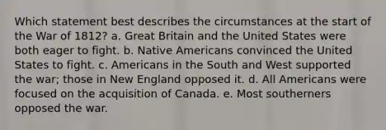 Which statement best describes the circumstances at the start of the War of 1812? a. Great Britain and the United States were both eager to fight. b. Native Americans convinced the United States to fight. c. Americans in the South and West supported the war; those in New England opposed it. d. All Americans were focused on the acquisition of Canada. e. Most southerners opposed the war.