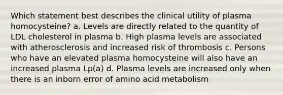 Which statement best describes the clinical utility of plasma homocysteine? a. Levels are directly related to the quantity of LDL cholesterol in plasma b. High plasma levels are associated with atherosclerosis and increased risk of thrombosis c. Persons who have an elevated plasma homocysteine will also have an increased plasma Lp(a) d. Plasma levels are increased only when there is an inborn error of amino acid metabolism