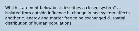 Which statement below best describes a closed system? a. isolated from outside influence b. change in one system affects another c. energy and matter free to be exchanged d. spatial distribution of human populations