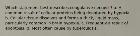 Which statement best describes coagulative necrosis? a. A common result of cellular proteins being denatured by hypoxia. b. Cellular tissue dissolves and forms a thick, liquid mass, particularly common in brain hypoxia. c. Frequently a result of apoptosis. d. Most often cause by tuberculosis.