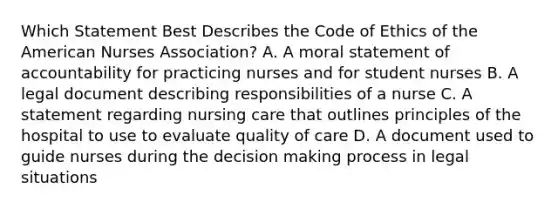 Which Statement Best Describes the Code of Ethics of the American Nurses Association? A. A moral statement of accountability for practicing nurses and for student nurses B. A legal document describing responsibilities of a nurse C. A statement regarding nursing care that outlines principles of the hospital to use to evaluate quality of care D. A document used to guide nurses during the decision making process in legal situations