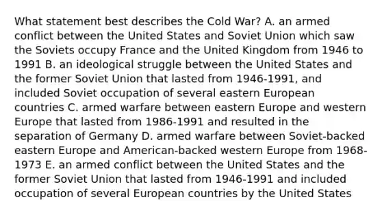 What statement best describes the Cold War? A. an armed conflict between the United States and Soviet Union which saw the Soviets occupy France and the United Kingdom from 1946 to 1991 B. an ideological struggle between the United States and the former Soviet Union that lasted from 1946-1991, and included Soviet occupation of several eastern European countries C. armed warfare between eastern Europe and western Europe that lasted from 1986-1991 and resulted in the separation of Germany D. armed warfare between Soviet-backed eastern Europe and American-backed western Europe from 1968-1973 E. an armed conflict between the United States and the former Soviet Union that lasted from 1946-1991 and included occupation of several European countries by the United States