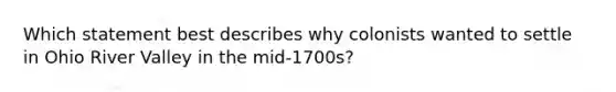 Which statement best describes why colonists wanted to settle in Ohio River Valley in the mid-1700s?