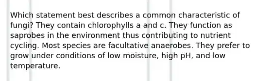 Which statement best describes a common characteristic of fungi? They contain chlorophylls a and c. They function as saprobes in the environment thus contributing to nutrient cycling. Most species are facultative anaerobes. They prefer to grow under conditions of low moisture, high pH, and low temperature.