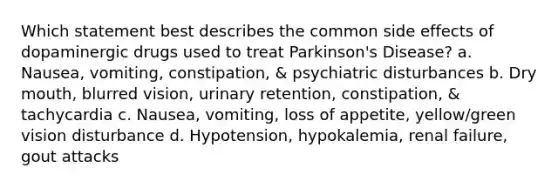 Which statement best describes the common side effects of dopaminergic drugs used to treat Parkinson's Disease? a. Nausea, vomiting, constipation, & psychiatric disturbances b. Dry mouth, blurred vision, urinary retention, constipation, & tachycardia c. Nausea, vomiting, loss of appetite, yellow/green vision disturbance d. Hypotension, hypokalemia, renal failure, gout attacks