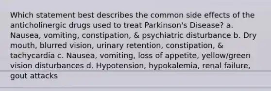 Which statement best describes the common side effects of the anticholinergic drugs used to treat Parkinson's Disease? a. Nausea, vomiting, constipation, & psychiatric disturbance b. Dry mouth, blurred vision, urinary retention, constipation, & tachycardia c. Nausea, vomiting, loss of appetite, yellow/green vision disturbances d. Hypotension, hypokalemia, renal failure, gout attacks