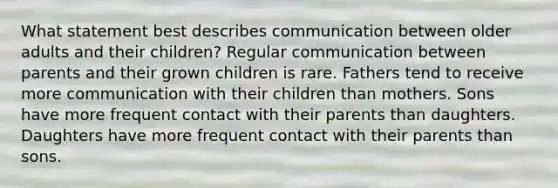 What statement best describes communication between older adults and their children? Regular communication between parents and their grown children is rare. Fathers tend to receive more communication with their children than mothers. Sons have more frequent contact with their parents than daughters. Daughters have more frequent contact with their parents than sons.