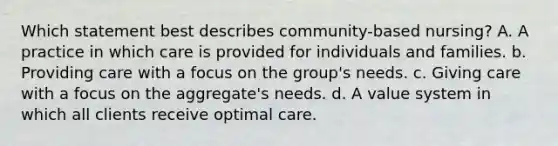 Which statement best describes community-based nursing? A. A practice in which care is provided for individuals and families. b. Providing care with a focus on the group's needs. c. Giving care with a focus on the aggregate's needs. d. A value system in which all clients receive optimal care.