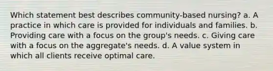 Which statement best describes community-based nursing? a. A practice in which care is provided for individuals and families. b. Providing care with a focus on the group's needs. c. Giving care with a focus on the aggregate's needs. d. A value system in which all clients receive optimal care.