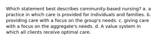 Which statement best describes community-based nursing? a. a practice in which care is provided for individuals and families. b. providing care with a focus on the group's needs. c. giving care with a focus on the aggregate's needs. d. A value system in which all clients receive optimal care.