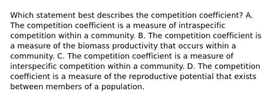 Which statement best describes the competition coefficient? A. The competition coefficient is a measure of intraspecific competition within a community. B. The competition coefficient is a measure of the biomass productivity that occurs within a community. C. The competition coefficient is a measure of interspecific competition within a community. D. The competition coefficient is a measure of the reproductive potential that exists between members of a population.