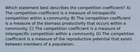 Which statement best describes the competition coefficient? A) The competition coefficient is a measure of intraspecific competition within a community. B) The competition coefficient is a measure of the biomass productivity that occurs within a community. C) The competition coefficient is a measure of interspecific competition within a community. D) The competition coefficient is a measure of the reproductive potential that exists between members of a population.