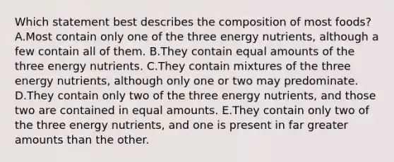 Which statement best describes the composition of most foods? A.Most contain only one of the three energy nutrients, although a few contain all of them. B.They contain equal amounts of the three energy nutrients. C.They contain mixtures of the three energy nutrients, although only one or two may predominate. D.They contain only two of the three energy nutrients, and those two are contained in equal amounts. E.They contain only two of the three energy nutrients, and one is present in far greater amounts than the other.