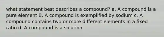 what statement best describes a compound? a. A compound is a pure element B. A compound is exemplified by sodium c. A compound contains two or more different elements in a fixed ratio d. A compound is a solution