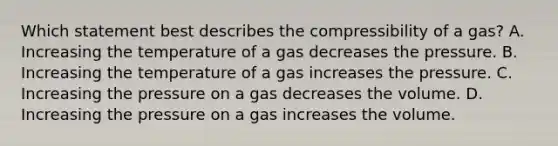 Which statement best describes the compressibility of a gas? A. Increasing the temperature of a gas decreases the pressure. B. Increasing the temperature of a gas increases the pressure. C. Increasing the pressure on a gas decreases the volume. D. Increasing the pressure on a gas increases the volume.