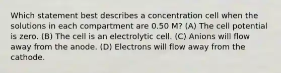 Which statement best describes a concentration cell when the solutions in each compartment are 0.50 M? (A) The cell potential is zero. (B) The cell is an electrolytic cell. (C) Anions will flow away from the anode. (D) Electrons will flow away from the cathode.