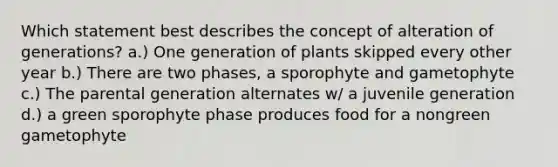 Which statement best describes the concept of alteration of generations? a.) One generation of plants skipped every other year b.) There are two phases, a sporophyte and gametophyte c.) The parental generation alternates w/ a juvenile generation d.) a green sporophyte phase produces food for a nongreen gametophyte