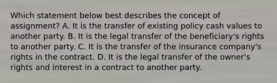 Which statement below best describes the concept of assignment? A. It is the transfer of existing policy cash values to another party. B. It is the legal transfer of the beneficiary's rights to another party. C. It is the transfer of the insurance company's rights in the contract. D. It is the legal transfer of the owner's rights and interest in a contract to another party.