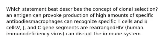 Which statement best describes the concept of clonal selection? an antigen can provoke production of high amounts of specific antibodiesmacrophages can recognize specific T cells and B cellsV, J, and C gene segments are rearrangedHIV (human immunodeficiency virus) can disrupt the immune system