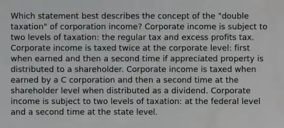 Which statement best describes the concept of the "double taxation" of corporation income? Corporate income is subject to two levels of taxation: the regular tax and excess profits tax. Corporate income is taxed twice at the corporate level: first when earned and then a second time if appreciated property is distributed to a shareholder. Corporate income is taxed when earned by a C corporation and then a second time at the shareholder level when distributed as a dividend. Corporate income is subject to two levels of taxation: at the federal level and a second time at the state level.