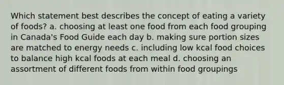 Which statement best describes the concept of eating a variety of foods? a. choosing at least one food from each food grouping in Canada's Food Guide each day b. making sure portion sizes are matched to energy needs c. including low kcal food choices to balance high kcal foods at each meal d. choosing an assortment of different foods from within food groupings