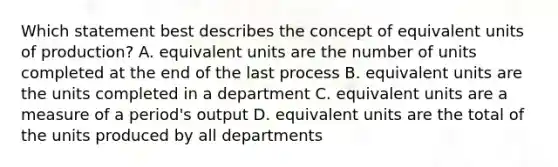 Which statement best describes the concept of equivalent units of production? A. equivalent units are the number of units completed at the end of the last process B. equivalent units are the units completed in a department C. equivalent units are a measure of a period's output D. equivalent units are the total of the units produced by all departments