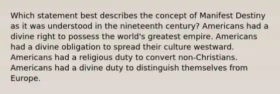 Which statement best describes the concept of Manifest Destiny as it was understood in the nineteenth century? Americans had a divine right to possess the world's greatest empire. Americans had a divine obligation to spread their culture westward. Americans had a religious duty to convert non-Christians. Americans had a divine duty to distinguish themselves from Europe.