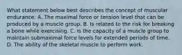 What statement below best describes the concept of muscular endurance: A. The maximal force or tension level that can be produced by a muscle group. B. Is related to the risk for breaking a bone while exercising. C. Is the capacity of a muscle group to maintain submaximal force levels for extended periods of time. D. The ability of the skeletal muscle to perform work.