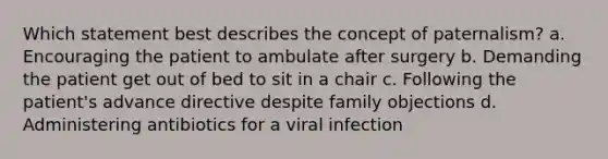 Which statement best describes the concept of paternalism? a. Encouraging the patient to ambulate after surgery b. Demanding the patient get out of bed to sit in a chair c. Following the patient's advance directive despite family objections d. Administering antibiotics for a viral infection