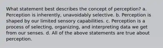 What statement best describes the concept of perception? a. Perception is inherently, unavoidably selective. b. Perception is shaped by our limited sensory capabilities. c. Perception is a process of selecting, organizing, and interpreting data we get from our senses. d. All of the above statements are true about perception.