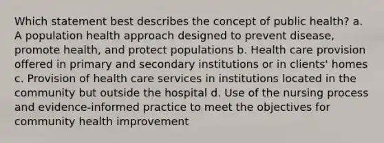 Which statement best describes the concept of public health? a. A population health approach designed to prevent disease, promote health, and protect populations b. Health care provision offered in primary and secondary institutions or in clients' homes c. Provision of health care services in institutions located in the community but outside the hospital d. Use of the nursing process and evidence-informed practice to meet the objectives for community health improvement