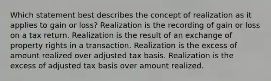 Which statement best describes the concept of realization as it applies to gain or loss? Realization is the recording of gain or loss on a tax return. Realization is the result of an exchange of property rights in a transaction. Realization is the excess of amount realized over adjusted tax basis. Realization is the excess of adjusted tax basis over amount realized.